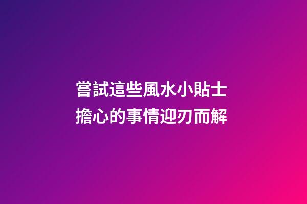 嘗試這些風水小貼士 擔心的事情迎刃而解